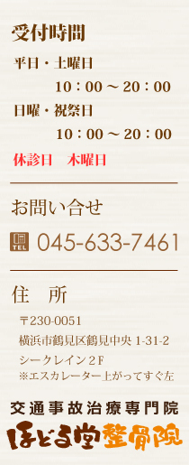 受付時間:平日・土曜日 10:00〜21:00 日曜・祝祭日 9:00〜20:00休診日 木曜日 お問い合わせ 045-633-7461 住所:横浜市鶴見区鶴見中央1-31-2シークレイン2F ※エスカレーター上がってすぐ左 交通事故治療専門院 ほどる堂整骨院